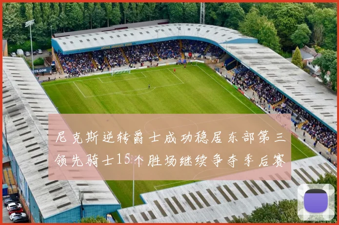 尼克斯逆转爵士成功稳居东部第三领先骑士15个胜场继续争夺季后赛优势