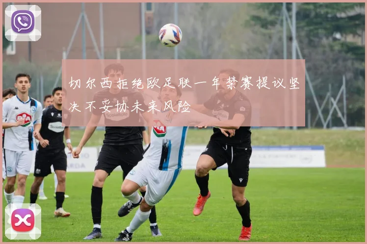 切尔西拒绝欧足联一年禁赛提议坚决不妥协未来风险