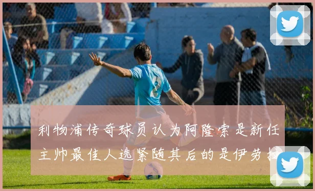 利物浦传奇球员认为阿隆索是新任主帅最佳人选紧随其后的是伊劳拉