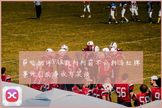 萨哈批评VAR裁判判罚不公利马红牌事件引发争议与笑谈