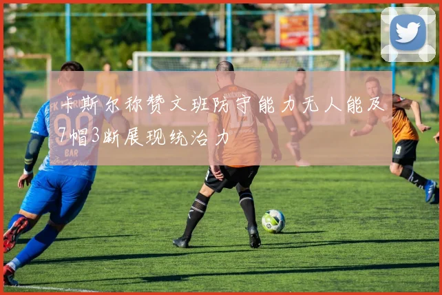 卡斯尔称赞文班防守能力无人能及7帽3断展现统治力