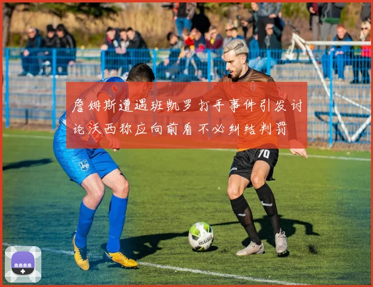 詹姆斯遭遇班凯罗打手事件引发讨论沃西称应向前看不必纠结判罚