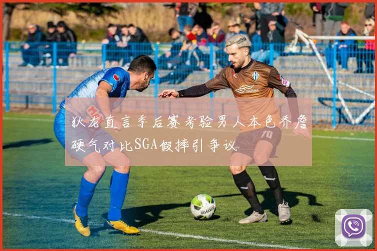 狄龙直言季后赛考验男人本色乔詹硬气对比SGA假摔引争议
