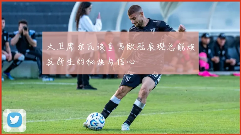 大卫席尔瓦谈皇马欧冠表现总能焕发新生的秘诀与信心