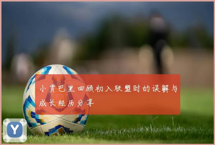 小贾巴里回顾初入联盟时的误解与成长经历分享