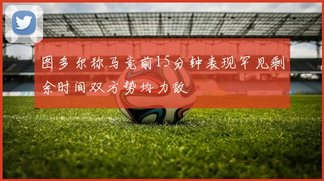 图多尔称马竞前15分钟表现罕见剩余时间双方势均力敌