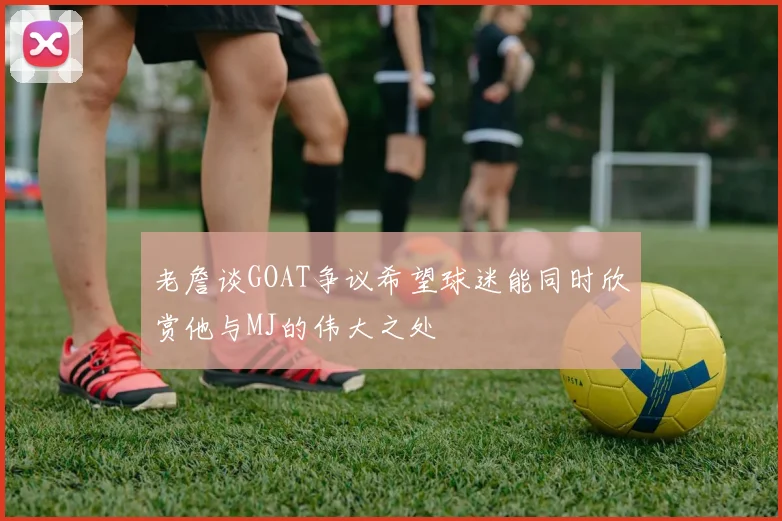 老詹谈GOAT争议希望球迷能同时欣赏他与MJ的伟大之处