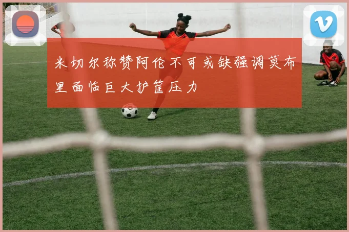 米切尔称赞阿伦不可或缺强调莫布里面临巨大护筐压力
