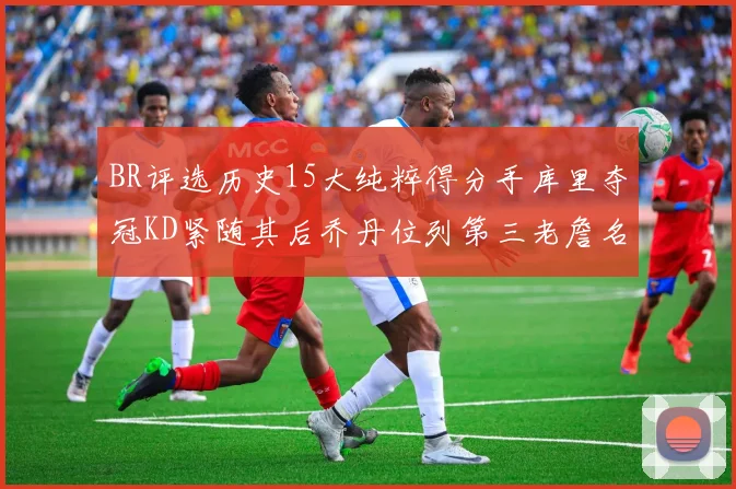 BR评选历史15大纯粹得分手库里夺冠KD紧随其后乔丹位列第三老詹名列第五